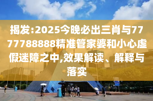 揭發:2025今晚必出三肖與7777788888精準管家婆和小心虛假迷障之中,效果解讀、解釋與落實